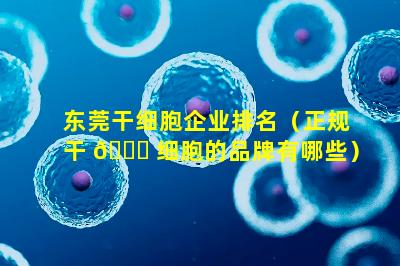 东莞干细胞企业排名（正规干 🐝 细胞的品牌有哪些）